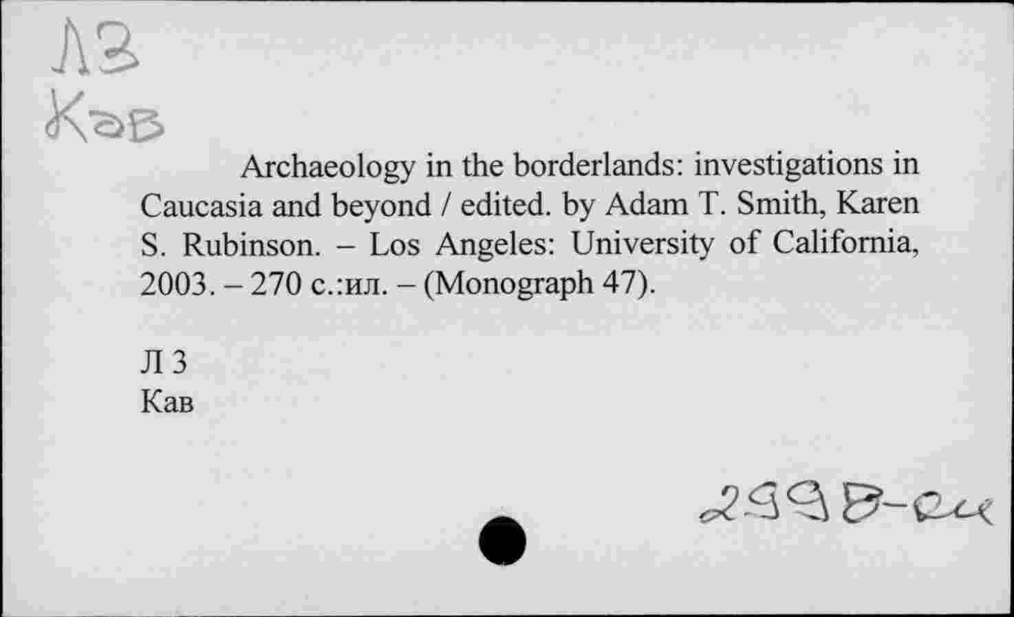 ﻿Archaeology in the borderlands: investigations in Caucasia and beyond / edited, by Adam T. Smith, Karen S. Rubinson. - Los Angeles: University of California, 2003. - 270 с.:ил. - (Monograph 47).
ЛЗ
Кав
^<35-